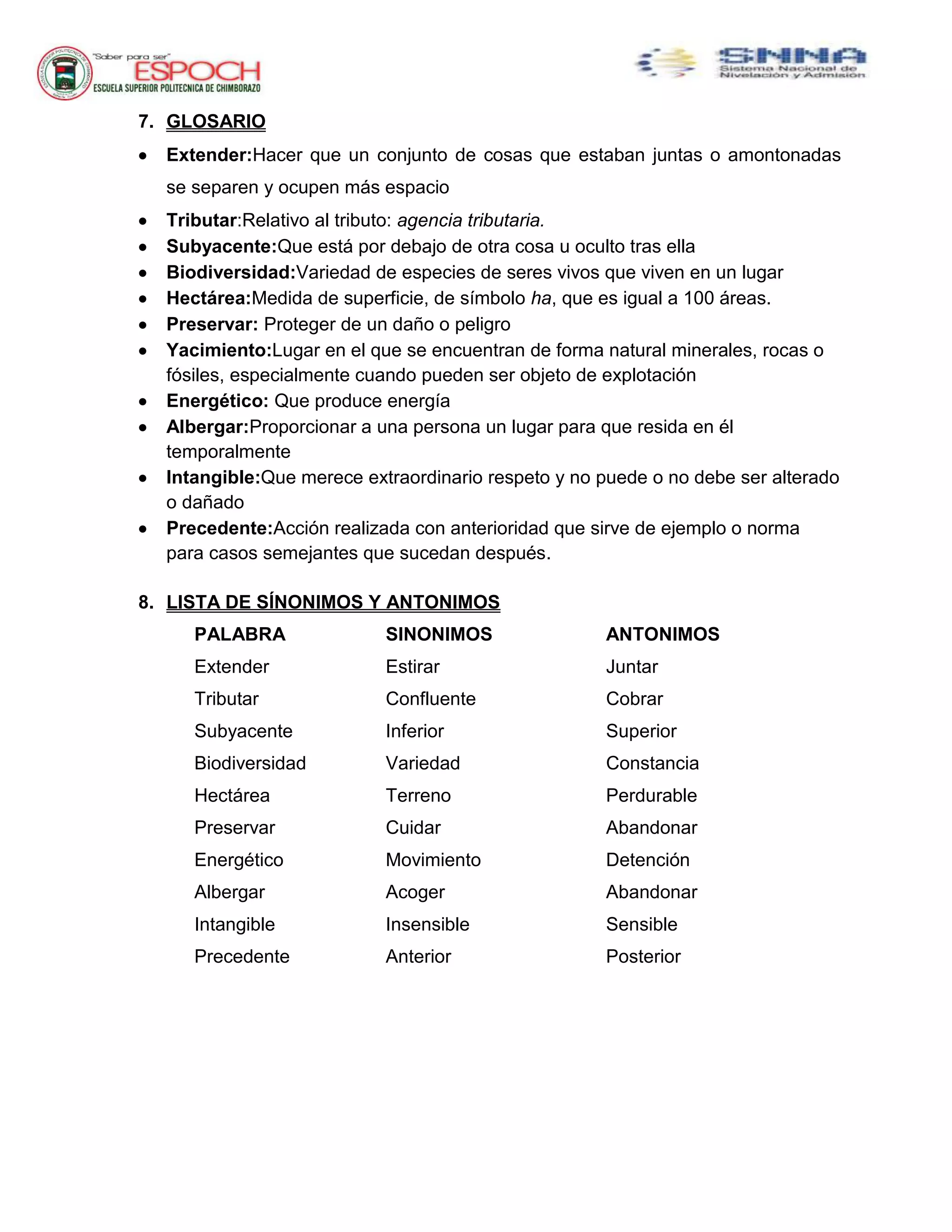 7. GLOSARIO
 Extender:Hacer que un conjunto de cosas que estaban juntas o amontonadas
se separen y ocupen más espacio
 Tributar:Relativo al tributo: agencia tributaria.
 Subyacente:Que está por debajo de otra cosa u oculto tras ella
 Biodiversidad:Variedad de especies de seres vivos que viven en un lugar
 Hectárea:Medida de superficie, de símbolo ha, que es igual a 100 áreas.
 Preservar: Proteger de un daño o peligro
 Yacimiento:Lugar en el que se encuentran de forma natural minerales, rocas o
fósiles, especialmente cuando pueden ser objeto de explotación
 Energético: Que produce energía
 Albergar:Proporcionar a una persona un lugar para que resida en él
temporalmente
 Intangible:Que merece extraordinario respeto y no puede o no debe ser alterado
o dañado
 Precedente:Acción realizada con anterioridad que sirve de ejemplo o norma
para casos semejantes que sucedan después.
8. LISTA DE SÍNONIMOS Y ANTONIMOS
PALABRA SINONIMOS ANTONIMOS
Extender Estirar Juntar
Tributar Confluente Cobrar
Subyacente Inferior Superior
Biodiversidad Variedad Constancia
Hectárea Terreno Perdurable
Preservar Cuidar Abandonar
Energético Movimiento Detención
Albergar Acoger Abandonar
Intangible Insensible Sensible
Precedente Anterior Posterior
 