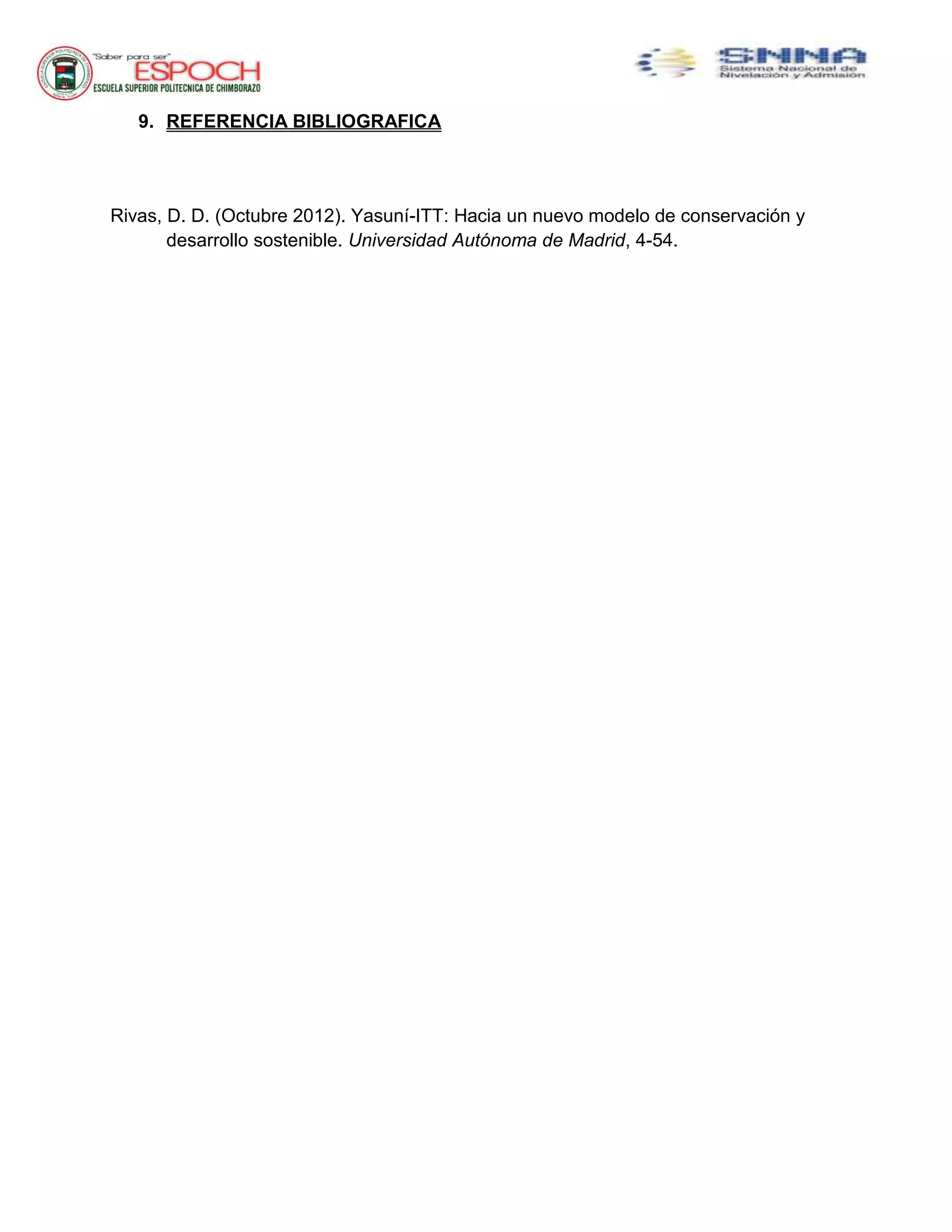 9. REFERENCIA BIBLIOGRAFICA
Rivas, D. D. (Octubre 2012). Yasuní-ITT: Hacia un nuevo modelo de conservación y
desarrollo sostenible. Universidad Autónoma de Madrid, 4-54.
 