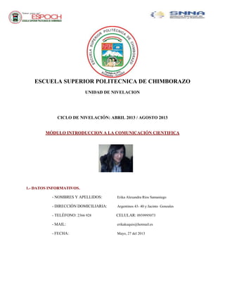 ESCUELA SUPERIOR POLITECNICA DE CHIMBORAZO
UNIDAD DE NIVELACION
CICLO DE NIVELACIÓN: ABRIL 2013 / AGOSTO 2013
MÓDULO INTRODUCCION A LA COMUNICACIÓN CIENTIFICA
1.- DATOS INFORMATIVOS.
- NOMBRES Y APELLIDOS: Erika Alexandra Ríos Samaniego
- DIRECCIÓN DOMICILIARIA: Argentinos 43- 40 y Jacinto Gonzales
- TELÉFONO: 2366 928 CELULAR: 0939995073
- MAIL: erikakuquis@hotmail.es
- FECHA: Mayo, 27 del 2013
 