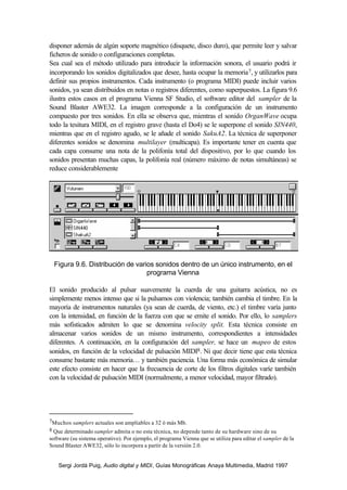 disponer además de algún soporte magnético (disquete, disco duro), que permite leer y salvar
ficheros de sonido o configuraciones completas.
Sea cual sea el método utilizado para introducir la información sonora, el usuario podrá ir
incorporando los sonidos digitalizados que desee, hasta ocupar la memoria 7, y utilizarlos para
definir sus propios instrumentos. Cada instrumento (o programa MIDI) puede incluir varios
sonidos, ya sean distribuidos en notas o registros diferentes, como superpuestos. La figura 9.6
ilustra estos casos en el programa Vienna SF Studio, el software editor del sampler de la
Sound Blaster AWE32. La imagen corresponde a la configuración de un instrumento
compuesto por tres sonidos. En ella se observa que, mientras el sonido OrganWave ocupa
todo la tesitura MIDI, en el registro grave (hasta el Do4) se le superpone el sonido SIN440,
mientras que en el registro agudo, se le añade el sonido SakuA2. La técnica de superponer
diferentes sonidos se denomina multilayer (multicapa). Es importante tener en cuenta que
cada capa consume una nota de la polifonía total del dispositivo, por lo que cuando los
sonidos presentan muchas capas, la polifonía real (número máximo de notas simultáneas) se
reduce considerablemente




  Figura 9.6. Distribución de varios sonidos dentro de un único instrumento, en el
                                  programa Vienna

El sonido producido al pulsar suavemente la cuerda de una guitarra acústica, no es
simplemente menos intenso que si la pulsamos con violencia; también cambia el timbre. En la
mayoría de instrumentos naturales (ya sean de cuerda, de viento, etc.) el timbre varía junto
con la intensidad, en función de la fuerza con que se emite el sonido. Por ello, lo samplers
más sofisticados admiten lo que se denomina velocity split. Esta técnica consiste en
almacenar varios sonidos de un mismo instrumento, correspondientes a intensidades
diferentes. A continuación, en la configuración del sampler, se hace un mapeo de estos
sonidos, en función de la velocidad de pulsación MIDI8. Ni que decir tiene que esta técnica
consume bastante más memoria… y también paciencia. Una forma más económica de simular
este efecto consiste en hacer que la frecuencia de corte de los filtros digitales varíe también
con la velocidad de pulsación MIDI (normalmente, a menor velocidad, mayor filtrado).




7Muchos samplers actuales son ampliables a 32 ó más Mb.
8 Que determinado sampler admita o no esta técnica, no depende tanto de su hardware sino de su
software (su sistema operativo). Por ejemplo, el programa Vienna que se utiliza para editar el sampler de la
Sound Blaster AWE32, sólo lo incorpora a partir de la versión 2.0.


    Sergi Jordà Puig, Audio digital y MIDI, Guías Monográficas Anaya Multimedia, Madrid 1997
 
