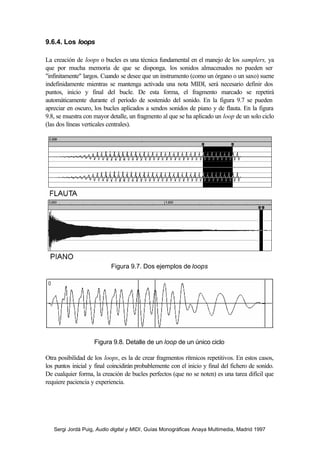 9.6.4. Los loops

La creación de loops o bucles es una técnica fundamental en el manejo de los samplers, ya
que por mucha memoria de que se disponga, los sonidos almacenados no pueden ser
"infinitamente" largos. Cuando se desee que un instrumento (como un órgano o un saxo) suene
indefinidamente mientras se mantenga activada una nota MIDI, será necesario definir dos
puntos, inicio y final del bucle. De esta forma, el fragmento marcado se repetirá
automáticamente durante el período de sostenido del sonido. En la figura 9.7 se pueden
apreciar en oscuro, los bucles aplicados a sendos sonidos de piano y de flauta. En la figura
9.8, se muestra con mayor detalle, un fragmento al que se ha aplicado un loop de un solo ciclo
(las dos líneas verticales centrales).




                           Figura 9.7. Dos ejemplos de loops




                    Figura 9.8. Detalle de un loop de un único ciclo

Otra posibilidad de los loops, es la de crear fragmentos rítmicos repetitivos. En estos casos,
los puntos inicial y final coincidirán probablemente con el inicio y final del fichero de sonido.
De cualquier forma, la creación de bucles perfectos (que no se noten) es una tarea difícil que
requiere paciencia y experiencia.




   Sergi Jordà Puig, Audio digital y MIDI, Guías Monográficas Anaya Multimedia, Madrid 1997
 