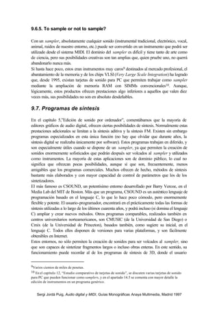 9.6.5. To sample or not to sample?

Con un sampler, absolutamente cualquier sonido (instrumental tradicional, electrónico, vocal,
animal, ruidos de nuestro entorno, etc.) puede ser convertido en un instrumento que podrá ser
utilizado desde el sistema MIDI. El dominio del sampler es difícil y tiene tanto de arte como
de ciencia, pero sus posibilidades creativas son tan amplias que, quien pruebe uno, no querrá
abandonarlo nunca más.
Si hasta hace poco, estos eran instrumentos muy caros9 destinados al mercado profesional, el
abaratamiento de la memoria y de los chips VLSI (Very Large Scale Integration) ha logrado
que, desde 1995, existan tarjetas de sonido para PC que permiten trabajar como sampler
mediante la ampliación de memoria RAM con SIMMs convencionales10. Aunque,
lógicamente, estos productos ofrecen prestaciones algo inferiores a aquellos que valen diez
veces más, sus posibilidades no son en absoluto desdeñables.

9.7. Programas de síntesis

En el capítulo 5,”Edición de sonido por ordenador”, comentábamos que la mayoría de
editores gráficos de audio digital, ofrecen ciertas posibilidades de síntesis. Normalmente estas
prestaciones adicionales se limitan a la síntesis aditiva y la síntesis FM. Existen sin embargo
programas especializados en esta única función (no hay que olvidar que durante años, la
síntesis digital se realizaba únicamente por software). Estos programas trabajan en diferido, y
son especialmente útiles cuando se dispone de un sampler, ya que permiten la creación de
sonidos enormemente sofisticados que podrán después ser volcados al sampler y utilizados
como instrumentos. La mayoría de estas aplicaciones son de dominio público, lo cual no
significa que ofrezcan pocas posibilidades, aunque sí que son, frecuentemente, menos
amigables que los programas comerciales. Muchos ofrecen de hecho, métodos de síntesis
bastante más elaborados y con mayor capacidad de control de parámetros que los de los
sintetizadores.
El más famoso es CSOUND, un potentísimo entorno desarrollado por Barry Vercoe, en el
Media Lab del MIT de Boston. Más que un programa, CSOUND es un auténtico lenguaje de
programación basado en el lenguaje C, lo que lo hace poco cómodo, pero enormemente
flexible y potente. El usuario-programador, encontrará en el prácticamente todas las formas de
síntesis utilizadas a lo largo de los últimos cuarenta años, y podrá incluso (si domina el lenguaje
C) ampliar y crear nuevos métodos. Otros programas comparables, realizados también en
centros universitarios norteamericanos, son CMUSIC (de la Universidad de San Diego) o
Cmix (de la Universidad de Princeton), basados también, como sugiere su inicial, en el
lenguaje C. Todos ellos disponen de versiones para varias plataformas, y son fácilmente
obtenibles en Internet.
Estos entornos, no sólo permiten la creación de sonidos para ser volcados al sampler, sino
que son capaces de sintetizar fragmentos largos o incluso obras enteras. En este sentido, su
funcionamiento puede recordar al de los programas de síntesis de 3D, donde el usuario


9Varios cientos de miles de pesetas.
10 En el capítulo 12, “Estudio comparativo de tarjetas de sonido”, se discuten varias tarjetas de sonido
para PC que pueden funcionar como samplers, y en el apartado 14.5 se comenta con mayor detalle la
edición de instrumentos en un programa genérico.


    Sergi Jordà Puig, Audio digital y MIDI, Guías Monográficas Anaya Multimedia, Madrid 1997
 