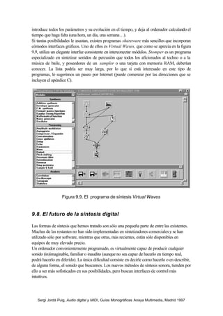 introduce todos los parámetros y su evolución en el tiempo, y deja al ordenador calculando el
tiempo que haga falta (una hora, un día, una semana…).
Si tantas posibilidades le asustan, existen programas shareware más sencillos que incorporan
cómodos interfaces gráficos. Uno de ellos es Virtual Waves, que como se aprecia en la figura
9.9, utiliza un elegante interfaz consistente en interconectar módulos. Stomper es un programa
especializado en sintetizar sonidos de percusión que todos los aficionados al techno o a la
música de baile, y poseedores de un sampler o una tarjeta con memoria RAM, deberían
conocer. La lista podría ser muy larga, por lo que si está interesado en este tipo de
programas, le sugerimos un paseo por Internet (puede comenzar por las direcciones que se
incluyen el apéndice C).




                  Figura 9.9. El programa de síntesis Virtual Waves


9.8. El futuro de la síntesis digital

Las formas de síntesis que hemos tratado son sólo una pequeña parte de entre las existentes.
Muchas de las restantes no han sido implementadas en sintetizadores comerciales y se han
utilizado sólo por software, mientras que otras, más recientes, están sólo disponibles en
equipos de muy elevado precio.
Un ordenador convenientemente programado, es virtualmente capaz de producir cualquier
sonido (in)imaginable, familiar o inaudito (aunque no sea capaz de hacerlo en tiempo real,
podrá hacerlo en diferido). La única dificultad consiste en decirle como hacerlo o en describir,
de alguna forma, el sonido que buscamos. Los nuevos métodos de síntesis sonora, tienden por
ello a ser más sofisticados en sus posibilidades, pero buscan interfaces de control más
intuitivos.




   Sergi Jordà Puig, Audio digital y MIDI, Guías Monográficas Anaya Multimedia, Madrid 1997
 