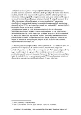 Las técnicas de modelo físico o waveguide parten de los modelos matemáticos que
describen la acústica de diferentes instrumentos. Dado que en lugar de intentar imitar el sonido
resultante, imitan la forma en que el sonido es generado, permiten definir por primera vez
instrumentos sintéticos, a partir de conceptos musicales reales, como la intensidad de soplo en
un saxo, la tensión en las cuerdas de una guitarra, o el tamaño de la caja de resonancia de un
violín. Estas técnicas están implementadas en costosos sintetizadores11, de momento
monofónicos (a causa de su elevada carga computacional), aunque acaba de aparecer en el
mercado la tarjeta AWE64 de Creative Labs anuncia para inicios de 1997 la tarjeta AWE 64,
que sintetiza algunas voces con esta tecnología.
Diversas técnicas basadas en lo que se denomina análisis/resíntesis, ofrecen unas
posibilidades asombrosas a la hora de crear nuevos instrumentos, ya sean imitativos o no, y
permiten incluso sintetizar sonidos híbridos que incorporan propiedades de diversos sonidos
(es posible crear por ejemplo, instrumentos "parlantes" interpolando sonidos instrumentales
con fragmentos hablados o cantados). Estos procesos son los equivalentes sonoros de los
morphs en el terreno de la imagen digital). Ninguna de estas técnicas ha sido totalmente
implementada todavía en tiempo real.

La creciente potencia de los procesadores actuales (Pentium, etc.) va a cambiar en breve este
panorama, con la implantación de métodos de síntesis por software en tiempo real.
Actualmente, existen ya en el mercado varios programas para PC12, que emulan por software
(y por una décima parte de su precio en hardware) las prestaciones de sintetizadores
profesionales y que, lo único que requieren es el conversor D/A que se encuentra en cualquier
tarjeta de sonido de 16 bits. La misma ya mencionada AWE64, implementadas por software
algunas de sus nuevas prestaciones (el modelo físico). El futuro está al caer.




11Como el Yamaha VL1 o el Korg Prophecy.
12 Como el Virtual Sound Canvas VSC-550W de Roland, o Soft Synth de Yamaha.



   Sergi Jordà Puig, Audio digital y MIDI, Guías Monográficas Anaya Multimedia, Madrid 1997
 