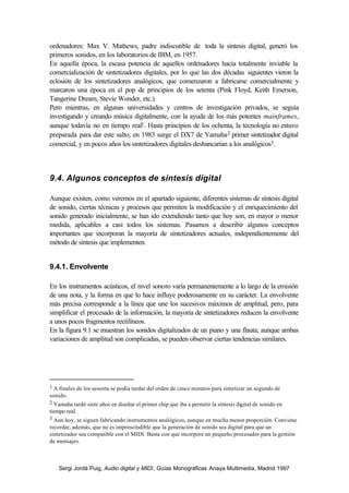 ordenadores: Max V. Mathews, padre indiscutible de toda la síntesis digital, generó los
primeros sonidos, en los laboratorios de IBM, en 1957.
En aquella época, la escasa potencia de aquellos ordenadores hacía totalmente inviable la
comercialización de sintetizadores digitales, por lo que las dos décadas siguientes vieron la
eclosión de los sintetizadores analógicos, que comenzaron a fabricarse comercialmente y
marcaron una época en el pop de principios de los setenta (Pink Floyd, Keith Emerson,
Tangerine Dream, Stevie Wonder, etc.).
Pero mientras, en algunas universidades y centros de investigación privados, se seguía
investigando y creando música digitalmente, con la ayuda de los más potentes mainframes,
aunque todavía no en tiempo real1. Hasta principios de los ochenta, la tecnología no estuvo
preparada para dar este salto; en 1983 surge el DX7 de Yamaha 2 primer sintetizador digital
comercial, y en pocos años los sintetizadores digitales desbancarían a los analógicos3.



9.4. Algunos conceptos de síntesis digital

Aunque existen, como veremos en el apartado siguiente, diferentes sistemas de síntesis digital
de sonido, ciertas técnicas y procesos que permiten la modificación y el enriquecimiento del
sonido generado inicialmente, se han ido extendiendo tanto que hoy son, en mayor o menor
medida, aplicables a casi todos los sistemas. Pasamos a describir algunos conceptos
importantes que incorporan la mayoría de sintetizadores actuales, independientemente del
método de síntesis que implementen.


9.4.1. Envolvente

En los instrumentos acústicos, el nivel sonoro varía permanentemente a lo largo de la emisión
de una nota, y la forma en que lo hace influye poderosamente en su carácter. La envolvente
más precisa corresponde a la línea que une los sucesivos máximos de amplitud, pero, para
simplificar el procesado de la información, la mayoría de sintetizadores reducen la envolvente
a unos pocos fragmentos rectilíneos.
En la figura 9.1 se muestran los sonidos digitalizados de un piano y una flauta; aunque ambas
variaciones de amplitud son complicadas, se pueden observar ciertas tendencias similares.




1 A finales de los sesenta se podía tardar del orden de cinco minutos para sintetizar un segundo de
sonido.
2 Yamaha tardó siete años en diseñar el primer chip que iba a permitir la síntesis digital de sonido en
tiempo real.
3 Aun hoy, se siguen fabricando instrumentos analógicos, aunque en mucha menor proporción. Conviene
recordar, además, que no es imprescindible que la generación de sonido sea digital para que un
sintetizador sea compatible con el MIDI. Basta con que incorpore un pequeño procesador para la gestión
de mensajes.



    Sergi Jordà Puig, Audio digital y MIDI, Guías Monográficas Anaya Multimedia, Madrid 1997
 