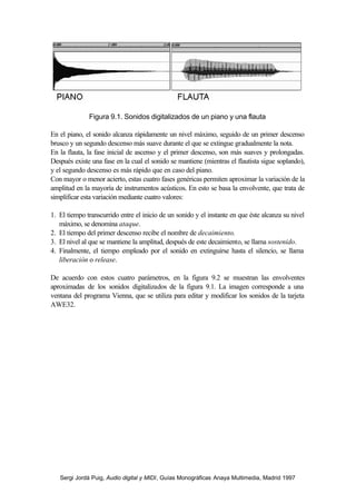 Figura 9.1. Sonidos digitalizados de un piano y una flauta

En el piano, el sonido alcanza rápidamente un nivel máximo, seguido de un primer descenso
brusco y un segundo descenso más suave durante el que se extingue gradualmente la nota.
En la flauta, la fase inicial de ascenso y el primer descenso, son más suaves y prolongadas.
Después existe una fase en la cual el sonido se mantiene (mientras el flautista sigue soplando),
y el segundo descenso es más rápido que en caso del piano.
Con mayor o menor acierto, estas cuatro fases genéricas permiten aproximar la variación de la
amplitud en la mayoría de instrumentos acústicos. En esto se basa la envolvente, que trata de
simplificar esta variación mediante cuatro valores:

1. El tiempo transcurrido entre el inicio de un sonido y el instante en que éste alcanza su nivel
   máximo, se denomina ataque.
2. El tiempo del primer descenso recibe el nombre de decaimiento.
3. El nivel al que se mantiene la amplitud, después de este decaimiento, se llama sostenido.
4. Finalmente, el tiempo empleado por el sonido en extinguirse hasta el silencio, se llama
   liberación o release.

De acuerdo con estos cuatro parámetros, en la figura 9.2 se muestran las envolventes
aproximadas de los sonidos digitalizados de la figura 9.1. La imagen corresponde a una
ventana del programa Vienna, que se utiliza para editar y modificar los sonidos de la tarjeta
AWE32.




   Sergi Jordà Puig, Audio digital y MIDI, Guías Monográficas Anaya Multimedia, Madrid 1997
 