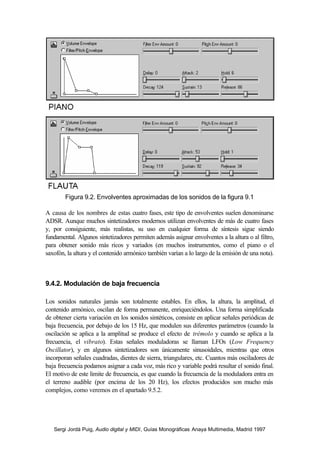 Figura 9.2. Envolventes aproximadas de los sonidos de la figura 9.1

A causa de los nombres de estas cuatro fases, este tipo de envolventes suelen denominarse
ADSR. Aunque muchos sintetizadores modernos utilizan envolventes de más de cuatro fases
y, por consiguiente, más realistas, su uso en cualquier forma de síntesis sigue siendo
fundamental. Algunos sintetizadores permiten además asignar envolventes a la altura o al filtro,
para obtener sonido más ricos y variados (en muchos instrumentos, como el piano o el
saxofón, la altura y el contenido armónico también varían a lo largo de la emisión de una nota).



9.4.2. Modulación de baja frecuencia

Los sonidos naturales jamás son totalmente estables. En ellos, la altura, la amplitud, el
contenido armónico, oscilan de forma permanente, enriqueciéndolos. Una forma simplificada
de obtener cierta variación en los sonidos sintéticos, consiste en aplicar señales periódicas de
baja frecuencia, por debajo de los 15 Hz, que modulen sus diferentes parámetros (cuando la
oscilación se aplica a la amplitud se produce el efecto de trémolo y cuando se aplica a la
frecuencia, el vibrato). Estas señales moduladoras se llaman LFOs (Low Frequency
Oscillator), y en algunos sintetizadores son únicamente sinusoidales, mientras que otros
incorporan señales cuadradas, dientes de sierra, triangulares, etc. Cuantos más osciladores de
baja frecuencia podamos asignar a cada voz, más rico y variable podrá resultar el sonido final.
El motivo de este limite de frecuencia, es que cuando la frecuencia de la moduladora entra en
el terreno audible (por encima de los 20 Hz), los efectos producidos son mucho más
complejos, como veremos en el apartado 9.5.2.




   Sergi Jordà Puig, Audio digital y MIDI, Guías Monográficas Anaya Multimedia, Madrid 1997
 