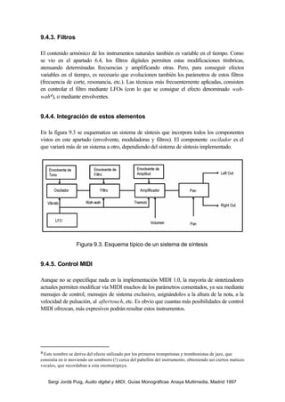 9.4.3. Filtros

El contenido armónico de los instrumentos naturales también es variable en el tiempo. Como
se vio en el apartado 6.4, los filtros digitales permiten estas modificaciones tímbricas,
atenuando determinadas frecuencias y amplificando otras. Pero, para conseguir efectos
variables en el tiempo, es necesario que evolucionen también los parámetros de estos filtros
(frecuencia de corte, resonancia, etc.). Las técnicas más frecuentemente aplicadas, consisten
en controlar el filtro mediante LFOs (con lo que se consigue el efecto denominado wah-
wah4), o mediante envolventes.


9.4.4. Integración de estos elementos

En la figura 9.3 se esquematiza un sistema de síntesis que incorpora todos los componentes
vistos en este apartado (envolvente, moduladoras y filtros). El componente oscilador es el
que variará más de un sistema a otro, dependiendo del sistema de síntesis implementado.




                   Figura 9.3. Esquema típico de un sistema de síntesis


9.4.5. Control MIDI

Aunque no se especifique nada en la implementación MIDI 1.0, la mayoría de sintetizadores
actuales permiten modificar vía MIDI muchos de los parámetros comentados, ya sea mediante
mensajes de control, mensajes de sistema exclusivo, asignándolos a la altura de la nota, a la
velocidad de pulsación, al aftertouch, etc. Es obvio que cuantas más posibilidades de control
MIDI ofrezcan, más expresivos podrán resultar estos instrumentos.




4 Este nombre se deriva del efecto utilizado por los primeros trompetistas y trombonistas de jazz, que
consistía en ir moviendo un sombrero (!) cerca del pabellón del instrumento, obteniendo así ciertos matices
vocales, que recordaban a esta onomatopeya.


    Sergi Jordà Puig, Audio digital y MIDI, Guías Monográficas Anaya Multimedia, Madrid 1997
 