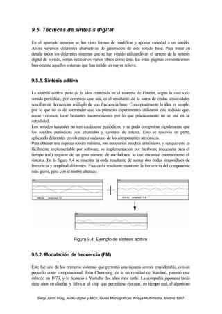 9.5. Técnicas de síntesis digital

En el apartado anterior se h visto formas de modificar y aportar variedad a un sonido.
                                an
Ahora veremos diferentes alternativas de generación de este sonido base. Para tratar en
detalle todos los diferentes sistemas que se han venido utilizando en el terreno de la síntesis
digital de sonido, serían necesarios varios libros como éste. En estas páginas comentaremos
brevemente aquellos sistemas que han tenido un mayor relieve.


9.5.1. Síntesis aditiva

La síntesis aditiva parte de la idea contenida en el teorema de Fourier, según la cual todo
sonido periódico, por complejo que sea, es el resultante de la suma de ondas sinusoidales
sencillas de frecuencias múltiplo de una frecuencia base. Conceptualmente la idea es simple,
por lo que no es de sorprender que los primeros experimentos utilizaran este método que,
como veremos, tiene bastantes inconvenientes por lo que prácticamente no se usa en la
actualidad.
Los sonidos naturales no son totalmente periódicos, y se pudo comprobar rápidamente que
los sonidos periódicos son aburridos y carentes de interés. Esto se resolvió en parte,
aplicando diferentes envolventes a cada uno de los componentes armónicos.
Para obtener una riqueza sonora mínima, son necesarios muchos armónicos, y aunque esto es
fácilmente implementable por software, su implementación por hardware (necesaria para el
tiempo real) requiere de un gran número de osciladores, lo que encarece enormemente el
sistema. En la figura 9.4 se muestra la onda resultante de sumar dos ondas sinusoidales de
frecuencia y amplitud diferentes. Esta onda resultante mantiene la frecuencia del componente
más grave, pero con el timbre alterado.




                         Figura 9.4. Ejemplo de síntesis aditiva


9.5.2. Modulación de frecuencia (FM)

Este fue uno de los primeros sistemas que permitió una riqueza sonora considerable, con un
pequeño coste computacional. John Chowning, de la universidad de Stanford, patentó este
método en 1973, y lo licenció a Yamaha dos años más tarde. La compañía japonesa tardó
siete años en diseñar y fabricar el chip que permitiese ejecutar, en tiempo real, el algoritmo


   Sergi Jordà Puig, Audio digital y MIDI, Guías Monográficas Anaya Multimedia, Madrid 1997
 