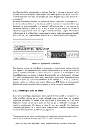 que Chowning había implementado en software. Este fue el chip que se implantó en los
primeros sintetizadores digitales comerciales (el mítico DX7), y el que, con ligeras variaciones,
se utiliza trece años más tarde ¡en la tarjetas de sonido de gama baja (Sound Blaster 16 y
compatibles)5!
En el caso más sencillo, la síntesis FM necesita tan sólo dos osciladores: la señal portadora y
la señal moduladora. Parte de la idea de que cuando la moduladora no es una señal de baja
frecuencia (tal como se especifica en el apartado 9.4.2) sino que entra ya en el rango de las
frecuencias audibles (a partir de los 20 Hz) se crean un gran número de frecuencias
adicionales que generan un sonido con un gran contenido armónico. La figura 9.5 muestra la
onda obtenida de la modulación en frecuencia de las mismas ondas sinusoidales del ejemplo
anterior. En este caso, la onda obtenida no mantiene ya la frecuencia de la onda más grave.




                              Figura 9.5. Ejemplo de síntesis FM

Este fenómeno no tiene una equivalencia en la naturaleza y, aunque permite generar sonidos de
gran riqueza, es difícil programarlo para obtener sonidos imitativos, por lo que hoy en día ha
quedado un tanto desbancado. Si sólo ha escuchado la síntesis FM en una tarjeta de tipo
Sound Blaster, conviene indicar, en defensa de este método, que los instrumentos originales
de Yamaha eran bastante más sofisticados y sonaban francamente mejor. Los dos programas
editores de audio de shareware comentados en los capítulos XX, Cool y Goldwave,
permiten realizar por software tanto síntesis aditiva como FM. Estudie la documentación
incluida en la ayuda interactiva de estos programas, y pruebe a sintetizar nuevos sonidos.


9.5.3. Síntesis por tabla de ondas

Los avances tecnológicos de principios de los ochenta hicieron posible la sustitución de las
ondas periódicas simples que se venían utilizando como material base, por pequeños
fragmentos procedentes de sonidos reales, digitalizados y almacenados en ROM. Estos
fragmentos pueden ser tan breves como un ciclo, ya que el sintetizador se encarga de
repetirlos periódicamente (de decenas a miles de veces por segundo). Un sintetizador
compatible por ejemplo con el General MIDI deberá contener suficientes fragmentos para
reconstruir 128 instrumentos, más 59 sonidos de percusión.


5 Cuando apareció, el DX7 (uno de los sintetizadores más vendidos de la historia) valía cerca de 250.000
ptas. Tarjetas de sonido que incorporan hoy el chip OPL3 pueden valer 5.000 ptas.


   Sergi Jordà Puig, Audio digital y MIDI, Guías Monográficas Anaya Multimedia, Madrid 1997
 