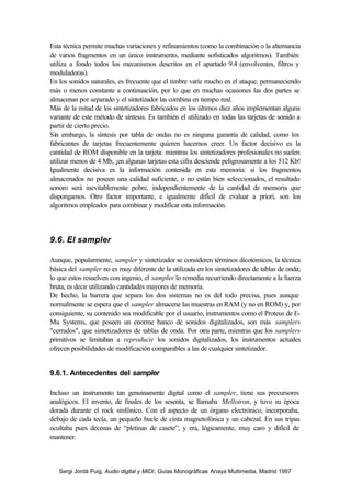 Esta técnica permite muchas variaciones y refinamientos (como la combinación o la alternancia
de varios fragmentos en un único instrumento, mediante sofisticados algoritmos). También
utiliza a fondo todos los mecanismos descritos en el apartado 9.4 (envolventes, filtros y
moduladoras).
En los sonidos naturales, es frecuente que el timbre varíe mucho en el ataque, permaneciendo
más o menos constante a continuación, por lo que en muchas ocasiones las dos partes se
almacenan por separado y el sintetizador las combina en tiempo real.
Más de la mitad de los sintetizadores fabricados en los últimos diez años implementan alguna
variante de este método de síntesis. Es también el utilizado en todas las tarjetas de sonido a
partir de cierto precio.
Sin embargo, la síntesis por tabla de ondas no es ninguna garantía de calidad, como los
fabricantes de tarjetas frecuentemente quieren hacernos creer. Un factor decisivo es la
cantidad de ROM disponible en la tarjeta: mientras los sintetizadores profesionales no suelen
utilizar menos de 4 Mb, ¡en algunas tarjetas esta cifra desciende peligrosamente a los 512 Kb!
Igualmente decisiva es la información contenida en esta memoria: si los fragmentos
almacenados no poseen una calidad suficiente, o no están bien seleccionados, el resultado
sonoro será inevitablemente pobre, independientemente de la cantidad de memoria que
dispongamos. Otro factor importante, e igualmente difícil de evaluar a priori, son los
algoritmos empleados para combinar y modificar esta información.



9.6. El sampler

Aunque, popularmente, sampler y sintetizador se consideren términos dicotómicos, la técnica
básica del sampler no es muy diferente de la utilizada en los sintetizadores de tablas de onda;
lo que estos resuelven con ingenio, el sampler lo remedia recurriendo directamente a la fuerza
bruta, es decir utilizando cantidades mayores de memoria.
De hecho, la barrera que separa los dos sistemas no es del todo precisa, pues aunque
normalmente se espera que el sampler almacene las muestras en RAM (y no en ROM) y, por
consiguiente, su contenido sea modificable por el usuario, instrumentos como el Proteus de E-
Mu Systems, que poseen un enorme banco de sonidos digitalizados, son más samplers
"cerrados", que sintetizadores de tablas de onda. Por otra parte, mientras que los samplers
primitivos se limitaban a reproducir los sonidos digitalizados, los instrumentos actuales
ofrecen posibilidades de modificación comparables a las de cualquier sintetizador.


9.6.1. Antecedentes del sampler

Incluso un instrumento tan genuinamente digital como el sampler, tiene sus precursores
analógicos. El invento, de finales de los sesenta, se llamaba Mellotron, y tuvo su época
dorada durante el rock sinfónico. Con el aspecto de un órgano electrónico, incorporaba,
debajo de cada tecla, un pequeño bucle de cinta magnetofónica y un cabezal. En sus tripas
ocultaba pues decenas de “pletinas de casete”, y era, lógicamente, muy caro y difícil de
mantener.



   Sergi Jordà Puig, Audio digital y MIDI, Guías Monográficas Anaya Multimedia, Madrid 1997
 