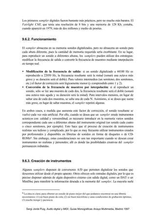 Los primeros sampler digitales fueron bastante más prácticos, pero no mucho más baratos. El
Fairlight CMI, que tenía una resolución de 8 bits y una memoria de 128 Kb, costaba,
cuando apareció en 1979, más de dos millones y medio de pesetas.


9.6.2. Funcionamiento

El sampler almacena en su memoria sonidos digitalizados, pero no almacena un sonido para
cada altura diferente, pues la cantidad de memoria requerida sería exorbitante. En su lugar,
para reproducir un sonido a diferentes alturas, los samplers pueden utilizar dos estrategias:
modificar la frecuencia de salida o convertir la frecuencia de muestreo mediante interpolación
en tiempo real.

• Modificación de la frecuencia de salida: si un sonido digitalizado a 44100 Hz es
  reproducido a 22050 Hz, la frecuencia resultante será la mitad (sonará una octava más
  grave y su duración será el doble). Para valores intermedios (un semitono, dos semitonos,
  etc.) el factor de corrección será lógicamente menor (y comprendido entre 1 y 2).
• Conversión de la frecuencia de muestreo por interpolación: si al reproducir un
  sonido, sólo se lee una muestra de cada dos, la frecuencia resultante será el doble (sonará
  una octava más aguda y su duración será la mitad). Para intervalos menores, en lugar de
  saltar una de cada dos muestras, se salta una de cada N. Asimismo, si se desea que suene
  más grave, en lugar de saltar muestras, el sampler repetirá algunas.

En ambos casos, a medida que aumenta este factor de corrección, el sonido resultante se
vuelve cada vez más artificial. Por ello, cuando se desea que un sampler emule instrumentos
acústicos con calidad y verosimilitud, es necesario introducir en la memoria varios sonidos
correspondiente cada uno a diferentes alturas del instrumento original (un sonido cada cuatro
o cinco semitonos, por ejemplo). Esto hace que el proceso de creación de instrumentos
realistas sea tedioso y complicado, por lo que es muy frecuente utilizar instrumentos creados
por profesionales y disponibles en librerías de sonidos en forma de disquetes o de CD-
ROMs6. Sin embargo, estas consideraciones no son tan importante cuando se desean crear
instrumentos no realistas y personales; allí es donde las posibilidades creativas del sampler
permanecen imbatidas.



9.6.3. Creación de instrumentos

Algunos samplers disponen de conversores A/D que permiten digitalizar los sonidos que
deseemos utilizar desde el propio aparato. Otros ofrecen solo entradas digitales, por lo que es
preciso disponer además de algún dispositivo externo con salida digital, como un DAT o un
MiniDisc para transferir la información deseada a la memoria del sampler. La mayoría suele


6 La idea es clara; para obtener un sonido de piano mejor del que podamos encontrar en una librería
necesitamos: (1) un buen piano de cola, (2) un buen micrófono y unas condiciones de grabación óptimas,
(3) mucho tiempo y paciencia.


   Sergi Jordà Puig, Audio digital y MIDI, Guías Monográficas Anaya Multimedia, Madrid 1997
 