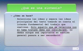 ¿Qué es una síntesis?
– ¿Cómo se hace?
• Selecciona las ideas y separa las ideas
principales del texto tomando en cuenta el
interés fundamental del trabajo que
realizas. Solo aquello que se relaciona con
el tema tratado debe ser considerado, lo
demás aunque sea importante en sentido
general pasara a ser secundario.
12
 