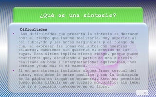 ¿Qué es una síntesis?
Dificultades
• Las dificultades que presenta la síntesis se destacan
dos: el tiempo que insume realizarla, muy superior al
del subrayado y las notas marginales; y el riesgo de
que, al expresar las ideas del autor con nuestras
palabras, cambiemos sin quererlo el sentido de las
suyas. Esto último implica cierto riesgo, porque puede
ocurrirnos que, estudiando a partir de una síntesis
realizada en base a interpretaciones equivocadas, nos
termine yendo mal en el examen.
• Si en una síntesis incluimos alguna frase textual del
autor, esta debe ir entre comillas y con la indicación
de la página en la que se encuentra. Esto nos permitirá
luego poder citarla en un trabajo monográfico sin tener
que ir a buscarla nuevamente en el libro.
13
 