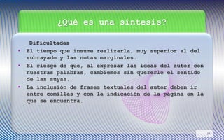 ¿Qué es una síntesis?
Dificultades
• El tiempo que insume realizarla, muy superior al del
subrayado y las notas marginales.
• El riesgo de que, al expresar las ideas del autor con
nuestras palabras, cambiemos sin quererlo el sentido
de las suyas.
• La inclusión de frases textuales del autor deben ir
entre comillas y con la indicación de la página en la
que se encuentra.
14
 
