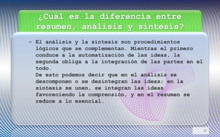 ¿Cuál es la diferencia entre
resumen, análisis y síntesis?
– El análisis y la síntesis son procedimientos
lógicos que se complementan. Mientras el primero
conduce a la automatización de las ideas, la
segunda obliga a la integración de las partes en el
todo.
De esto podemos decir que en el análisis se
descomponen o se desintegran las ideas; en la
síntesis se unen, se integran las ideas
favoreciendo la comprensión, y en el resumen se
reduce a lo esencial.
15
 