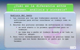 ¿Cuál es la diferencia entre
resumen, análisis y síntesis?
Análisis del texto
1. Las razones por las que trabajamos parecen no ser
suficientes para evitar considerar al trabajo como un
enemigo.
2. Existen dos posturas extremas de enfrentarse al trabajo:
 se está atento a la primera oportunidad para no
trabajar.
 se toma muy a pecho el trabajo dejando a un lado su
familia, amigos.
3. Para vivir verdaderamente el trabajo es preciso tener las
razones que nos hacen descubrir el gusto por lo que
hacemos
17
 