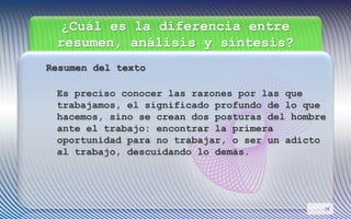 ¿Cuál es la diferencia entre
resumen, análisis y síntesis?
Resumen del texto
Es preciso conocer las razones por las que
trabajamos, el significado profundo de lo que
hacemos, sino se crean dos posturas del hombre
ante el trabajo: encontrar la primera
oportunidad para no trabajar, o ser un adicto
al trabajo, descuidando lo demás.
18
 