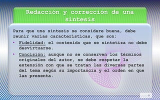 Redacción y corrección de una
síntesis
Para que una síntesis se considere buena, debe
reunir varias características, que son:
• Fidelidad: el contenido que se sintetiza no debe
desvirtuarse.
• Concisión: aunque no se conserven los términos
originales del autor, se debe respetar la
extensión con que se tratan las diversas partes
del tema según su importancia y el orden en que
las presenta.
21
 