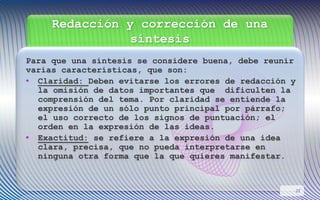Redacción y corrección de una
síntesis
Para que una síntesis se considere buena, debe reunir
varias características, que son:
• Claridad: Deben evitarse los errores de redacción y
la omisión de datos importantes que dificulten la
comprensión del tema. Por claridad se entiende la
expresión de un sólo punto principal por párrafo;
el uso correcto de los signos de puntuación; el
orden en la expresión de las ideas.
• Exactitud: se refiere a la expresión de una idea
clara, precisa, que no pueda interpretarse en
ninguna otra forma que la que quieres manifestar.
22
 