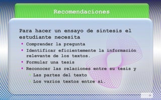Recomendaciones
Para hacer un ensayo de síntesis el
estudiante necesita
 Comprender la pregunta
 Identificar eficientemente la información
relevante de los textos.
 Formular una tesis
 Reconocer las relaciones entre su tesis y
• Las partes del texto
• Los varios textos entre sí.
29
 