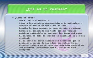 ¿Qué es un resumen?
– ¿Cómo se hace?
• Lee el texto o escúchalo.
• Subraya las palabras desconocidas e investígalas, y
después determina de qué trata el tema.
• Escribe la idea central de cada párrafo o subtema.
• Expresa el contenido del texto con tus propias
palabras cuidándote de expresar las ideas del autor.
• El resumen no debe de exceder en extensión al 25% del
original.
• Si el texto es corto integra las oraciones que se
producen a partir de las ideas centrales. Si es
extenso, redacta un párrafo con cada idea central de
los subtemas, procurando que el contenido esté
integrado.
7
 