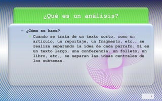 ¿Qué es un análisis?
– ¿Cómo se hace?
• Cuando se trata de un texto corto, como un
artículo, un reportaje, un fragmento, etc., se
realiza separando la idea de cada párrafo. Si es
un texto largo, una conferencia, un folleto, un
libro, etc., se separan las ideas centrales de
los subtemas.
9
 