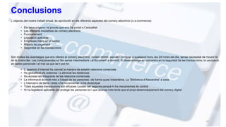 Conclusions
L´objectiu del nostre treball virtual, és aprofundir en els diferents aspectes del comerç electrònic (o e-commerce):
• Els seus orígens i el procés que ens ha portat a l´actualitat
• Les diferents modalitats de comerç electrònic
• Funcionament
• Legislació aplicable
• Empreses líders en el sector
• Mitjans de pagament
• Seguretat en les transaccions
Són moltes les avantatges que ens ofereix el comerç electrònic: podem dirimir, escollir i comprar a qualsevol hora, les 24 hores del dia, sense necessitat de moure’ns
de la nostra llar. Les compravendes es fan sense intermediaris i el lliurament a domicili. El desavantatge es concentra en la seguretat de les transaccions, la usurpació
de dades personals i el mal ús que se’n pot fer.
• L’ aparició d’internet ha canviat la manera de establir relacions comercials
• Ha globalitzat els sistemes i a eliminat les distàncies
• Ha acostat els integrants de les relacions comercials
• La informació és molt més a l’abast de les persones i de forma quasi instantània. La ”Biblioteca d’Alexandria” a casa
• L’intercanvi de béns i drets s’ha incrementat i s’ha dinamitzat
• Totes aquestes transaccions són eficaces i poden ser segures perquè hi ha mecanismes de control
• Hi ha legislació aplicable per protegir les persones tot i que avança més lenta que el propi desenvolupament del comerç digital
10
 