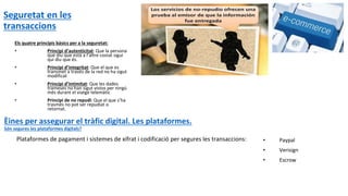 Seguretat en les
transaccions
Plataformes de pagament i sistemes de xifrat i codificació per segures les transaccions: • Paypal
• Verisign
• Escrow
Èines per assegurar el tràfic digital. Les plataformes.
Són segures les plataformes digitals?
Els quatre principis bàsics per a la seguretat:
• Principi d’autenticitat: Que la persona
que diu que està a l’altre costat sigui
qui diu que és.
• Principi d’integritat: Que el que es
transmet a travès de la red no ha sigut
modificat
• Principi d’intimitat: Que les dades
trameses no han sigut vistos per ningú
més durant el viatge telemàtic
• Principi de no repudi: Que el que s’ha
trasmès no pot ser repudiat o
retornat.
 