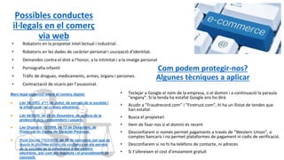 Possibles conductes
il·legals en el comerç
via web
• Robatoris en la propietat Intel.lectual i industrial.
• Robatoris en les dades de caràcter personal i usurpació d’identitat.
• Demandes contra el dret a l’honor, a la intimitat i a la imatge personal
• Pornografia infantil
• Tràfic de drogues, medicaments, armes, òrgans i persones.
• Contractació de sicaris per l’assassinat.
Com podem protegir-nos?
Algunes tècniques a aplicar
• Teclejar a Google el nom de la empresa, o el domini i a continuació la paraula
“engany”. Si la tenda ha estafat Google ens ho dirà
• Acudir a “Fraudrecord.com” i “Firetrust.com”, hi ha un llistat de tendes que
han estafat
• Busca el propietari
• Hem de fixar-nos si el domini és recent
• Desconfiarem si només permet pagaments a través de “Western Union”, o
comptes bancaris i no permet plataformes de pagament ni codis de verificació.
• Desconfiarem si no hi ha telèfons de contacte, ni adreces
• Si t’ofereixen el cost d’enviament gratuït
Marc legal espanyol sobre el comerç digital:
● Llei 34/2002, d'11 de Juliol, de serveis de la societat i
la informació i el comerç electrònic.
● Llei 44/2006, de 29 de Desembre, de millora de la
protecció dels consumidors i usuaris.
● Llei Orgànica 15/1999, de 13 de Desembre, de
Protecció de Dades de Caràcter Personal.
● Reial Decret 1163/2005, de 30 de setembre, pel que es
regula el distintiu públic de confiança en els serveis
de la societat de la informació y del comerç
electrónic, així com els requisits i el procedimient de
concesió.
 