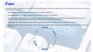 Futur
Algunes de es prediccions dels experts atuals semblen futuristes però la majoria d'aquestes tecnologies ja estan en fase de desenvolupament i ja en podem trobar
alguns exemples en el mercat:
• Telepatia, enviar pensaments a la ment d'altres persones com a mitjà de comunicació.
• Intel·ligència artificial (IA), un software capaç de percebre la realitat i reaccionar en conseqüència.
• Distribució de dades mitjançant laser i drones per tal de multiplicar la cobertura i transmissió. En aquest sentit Facebook també ha provat avions solars
transmissor de Wifi. Google, per la seva part, té els globus del Projecte Loon que tenen la mateixa missió.
• “Salut de ferro”, la cerca de la longevitat. El sector de la salut serà un dels sectors en els quals hi haurà canvis tecnològics importants.
• Realitat virtual (VR), que com Zuckerber exposa, «aviat ens ajudarà a compartir les nostres experiències amb facilitat i de manera completament innovadora i
immersiva».
9
Accessibilitat
Diversitat/Pluralitat
CompetenciaCompetitivitat
Globalitzacio
Oportunitat
 