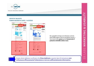 CRITICITA’ RILEVATE
FORM DI RICHIESTA CARTE

ACCESSO

Dai gazeplot emerge con chiarezza come la
parte della pagina sotto al simulatore tenda a
non essere vista, passa quindi inosservato il
pulsante richiedilo online rosso.

Grazie al test abbiamo verificato che il box dedicato a questo tipo di interazione non
richiamava efficacemente l’attenzione e non era sufficientemente informativo.

 