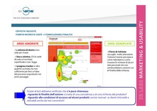 CRITICITA’ RILEVATE
FORM DI RICHIESTA CARTE

AREE IGNORATE
- la colonna di destra (non
utile per il task)
- il box a sinistra. Chi lo vede
dà solo un’occhiata
superficiale e non legge
- il progress tracker in alto:
qualche occhiata ma non
sufficiente per farsi un’idea
del processo (soprattutto nei
primi passaggi)

COMPILAZIONE E FINALITA’

AREE OSSERVATE
- il form di richiesta
raccoglie molta attenzione.
Tuttavia l’utente percepisce
come ridondanti o come
invasive le richieste di alcuni
dati personali che non
sembrerebbero coerenti con
le finalità della richiesta.

Grazie al test abbiamo verificato che c’è poca chiarezza:
-riguardo le finalità dell’azione: si tratta di una consulenza o di una richiesta del prodotto?
-riguardo alle condizioni di accesso ad alcuni prodotti: servizi riservati ai clienti Unicredit o
attivabili anche da non correntisti?

 