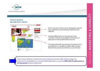 CRITICITA’ RILEVATE
WELCOME PAGE PRESTITI

Non è chiaro che si riferisce ad uno dei prodotto presenti:
viene scambiato per la presentazione dell’intera area
“PRESTITI”
Il design dell’elemento non lo fa percepire come
“cliccabile”, limitando le possibilità di interazione e di
esplorazione di altri prodotti della stessa area
L’immagine di prestito sponsorizzato (movimento) non è
autoesplicativa: si consiglia di scegliere delle immagini
direttamente connesse al contenuto a cui si riferiscono

Grazie al test abbiamo verificato che diversi elementi presenti nella welcome page non
favorivano la navigabilità e la comprensibilità della stessa, causando difficoltà di esplorazione e
di interazione da parte dell’utente.

 