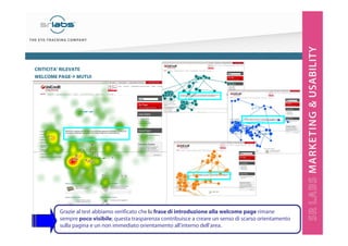 CRITICITA’ RILEVATE
WELCOME PAGE MUTUI

È evidente come la scritta al centro della
pagina non venga letta.
Si trovano al massimo un paio di fissazioni,
comportamento del tutto diverso da quello tipico
di lettura.

Esempio di lettura

Esempio contrario (non legge)

Grazie al test abbiamo verificato che la frase di introduzione alla welcome page rimane
sempre poco visibile; questa trasparenza contribuisce a creare un senso di scarso orientamento
sulla pagina e un non immediato orientamento all’interno dell’area.

 