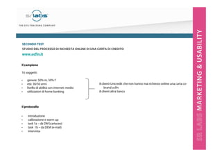 SECONDO TEST
STUDIO DEL PROCESSO DI RICHIESTA ONLINE DI UNA CARTA DI CREDITO

www.ucfin.it
Il campione
16 soggetti:
•
•
•
•

genere: 50% m, 50% f
età: 30/50 anni
livello di abilità con internet: medio
utilizzatori di home banking

Il protocollo
•
•
•
•
•

introduzione
calibrazione e warm up
task 1a – da DM (cartaceo)
task 1b – da DEM (e-mail)
intervista

8 clienti Unicredit che non hanno mai richiesto online una carta cobrand ucfin
8 clienti altra banca

 