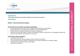 SECONDO TEST
STUDIO DEL PROCESSO DI RICHIESTA ONLINE DI UNA CARTA DI CREDITO

www.ucfin.it
Obiettivi – elementi principali da indagare:

Testare il processo tuo credito / tuo prestito, in particolare
•
È chiaro cosa sta per fare l’utente? Cioè l’ ”ufficialità” della richiesta che sta compilando
•
È chiaro all’utente cosa succede dopo l’invio del form (cioè il testo dell’email)?
•
È chiaro all’utente cosa sta per fare prima di iniziare la compilazione?
•
Confronto con vanity URL: capire se l’utente trova facilmente il segno / sulla tastiera e se, il passaggio automatico da
vanity url a dominio ucfin viene percepito e crea “paura”.
Testare il form carte, in particolare
•
La divisione in step è utile?
•
La parte finale (privacy, stampa contratto e mail di conferma) sono chiare?
•
Ci sono campi poco chiari o irritanti? (l’irritabilità non è un tema di usabilità ma se emerge è meglio)
•
L’intestazione in alto è chiara? Viene usata e capita?
•
Confronto con altro form

 