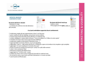 CRITICITA’ RILEVATE
CONFRONTO FORM
Da tenere del form1 attuale:
- Divisione in 5 step
- La richiesta di conferma invio dati alla banca
del contratto

Da tenere del form2 mock up:
- Grafica e colori
- Prima pagina di istruzioni della visualizzazione
prima

A cui però andrebbero apportati alcuni cambiamenti:
evidenziare meglio gli step rappresentati in form1 con freccioni
poter modificare dati da riepilogo, senza dover tornare indietro
inserire il documento facsimile anche all'inizio e in mail/mini-sito
rendere obbligatori i campi relativi al lavoro. “Forse controllano il cc? Allora mi sento spiata”
richiedere di inviare CUD o busta paga (al posto dell'iban)
evidenziare meglio le informazioni importanti (costi…)
aggiungerebbe una home al form2, un po’ più appealing
aggiungere "step1,2.." alle tendine del form2, e simboli per capire se la tendina è da compilare o già compilata
aggiungere "se vuoi visualizzare il contratto clicca qui"
fissare il numero di caratteri da inserire per i campi con codici alfa-numerici
creare i micro campi per l’iban
eliminare la richiesta del telefono fisso
aggiungere la "i" di info a tutti i campi
rendere più chiaro che la carta è erogata da Unicredit (in mail/mini-sito)
far arrivare la carta a casa a tutti e poi dare l'attivazione: ci si sente coccolati
usare la posta certificata (pec)

 