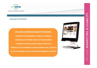 CHE COSA E’ STATO FATTO?

I PLUS DELLA METODOLOGIA EYE TRACKING:
- CONSENTE UN RISPARMIO DI TEMPO E DI DENARO
- CONSENTE DI OTTENERE I RISULTATI RAPIDAMENTE
- CONSENTE DI ANALIZZARE IN MODO OGGETTIVO
- FORNISCE DATI DI GRANDE VALORE AGGIUNTO PER LA RICERCA
- PUNTO DI PARTENZA PER ALTRI APPROFONDIMENTI DI RICERCA

 