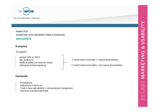 PRIMO TEST
STUDIO DEL SITO UNICREDIT FAMILY FINANCING

www.ucfin.it
Il campione
16 soggetti:
•
•
•
•

genere: 50% m, 50% f
età: 30/40 anni
livello di abilità con internet: medio
utilizzatori di home banking

3 utenti interni Unicredit (= esperti del prodotto)
13 utenti esterni Unicredit (= non esperti del prodotto)

Il protocollo
•
•
•
•

introduzione
calibrazione e warm up
7 task in base agli obiettivi + domande post navigazione
intervista motivazionale finale

 