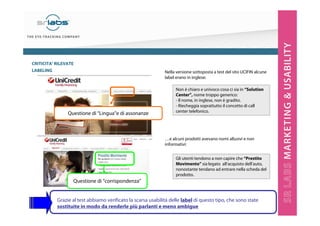 CRITICITA’ RILEVATE
LABELING

Questione di “Lingua”e di assonanze

Nella versione sottoposta a test del sito UCIFIN alcune
label erano in inglese:
Non è chiaro e univoco cosa ci sia in “Solution
Center”, nome troppo generico:
- Il nome, in inglese, non è gradito.
- Riecheggia soprattutto il concetto di call
center telefonico.

…e alcuni prodotti avevano nomi allusivi e non
informativi:
Gli utenti tendono a non capire che “Prestito
Movimento” sia legato all’acquisto dell’auto,
nonostante tendano ad entrare nella scheda del
prodotto.

Questione di “corrispondenza”

Grazie al test abbiamo verificato la scarsa usabilità delle label di questo tipo, che sono state
sostituite in modo da renderle più parlanti e meno ambigue

 