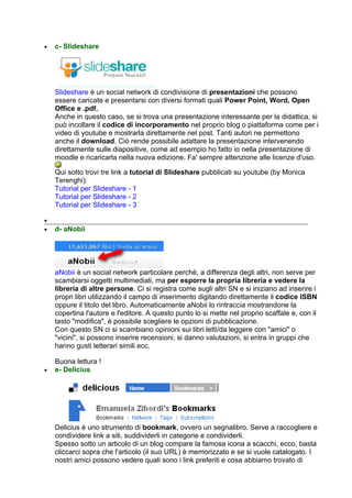 •   c- Slideshare




    Slideshare è un social network di condivisione di presentazioni che possono
    essere caricate e presentarsi con diversi formati quali Power Point, Word, Open
    Office e .pdf.
    Anche in questo caso, se si trova una presentazione interessante per la didattica, si
    può incollare il codice di incorporamento nel proprio blog o piattaforma come per i
    video di youtube e mostrarla direttamente nel post. Tanti autori ne permettono
    anche il download. Ciò rende possibile adattare la presentazione intervenendo
    direttamente sulle diapositive, come ad esempio ho fatto io nella presentazione di
    moodle e ricaricarla nella nuova edizione. Fa' sempre attenzione alle licenze d'uso.

    Qui sotto trovi tre link a tutorial di Slideshare pubblicati su youtube (by Monica
    Terenghi):
    Tutorial per Slideshare - 1
    Tutorial per Slideshare - 2
    Tutorial per Slideshare - 3

•
•   d- aNobii




    aNobii è un social network particolare perchè, a differenza degli altri, non serve per
    scambiarsi oggetti multimediali, ma per esporre la propria libreria e vedere la
    libreria di altre persone. Ci si registra come sugli altri SN e si iniziano ad inserire i
    propri libri utilizzando il campo di inserimento digitando direttamente il codice ISBN
    oppure il titolo del libro. Automaticamente aNobii lo rintraccia mostrandone la
    copertina l'autore e l'editore. A questo punto lo si mette nel proprio scaffale e, con il
    tasto "modifica", è possibile scegliere le opzioni di pubblicazione.
    Con questo SN ci si scambiano opinioni sui libri letti/da leggere con "amici" o
    "vicini", si possono inserire recensioni, si danno valutazioni, si entra in gruppi che
    hanno gusti letterari simili ecc.

    Buona lettura !
•   e- Delicius




    Delicius è uno strumento di bookmark, ovvero un segnalibro. Serve a raccogliere e
    condividere link a siti, suddividerli in categorie e condividerli.
    Spesso sotto un articolo di un blog compare la famosa icona a scacchi, ecco, basta
    cliccarci sopra che l'articolo (il suo URL) è memorizzato e se si vuole catalogato. I
    nostri amici possono vedere quali sono i link preferiti e cosa abbiamo trovato di
 