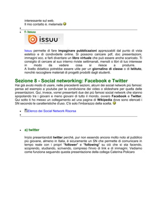 interessante sul web.
       Il mio contatto è. melamela
   •
   •   f- Issuu




       Issuu permette di fare impaginare pubblicazioni apprezzabili dal punto di vista
       estetico e di condividerle online. Si possono caricare pdf, doc presentazioni,
       immagini ecc. e farli diventare un libro virtuale che può essere anche scaricato. Ti
       consiglio di cercare al suo interno riviste settimanali, mensili o libri di tuo interesse
       in      modo       da     vedere      cosa       si     riesce     a       produrre.
       A livello didattico potrebbe essere utile per un giornalino di classe o di Istituto,
       nonchè raccogliere materiali di progetti prodotti dagli studenti.

Sezione 8 - Social networking: Facebook e Twitter
Hai già avuto modo di usare, nelle precedenti sezioni, alcuni dei social network più famosi:
pensa ad esempio a youtube per la condivisione dei video o slideshare per quella delle
presentazioni. Qui, invece, vorrei presentarti due dei più famosi social network che stanno
spopolando tra i giovani e meno giovani di tutto il mondo, ovvero Facebook e Twitter.
Qui sotto ti ho messo un collegamento ad una pagina di Wikipedia dove sono elencati i
SN secondo le caratteristiche d'uso. C'è solo l'imbarazzo della scelta.

   •     Elenco dei Social Network Risorsa
   •




   •   a) twitter

       Inizio presentandoti twitter perchè, pur non essendo ancora molto noto al pubblico
       più giovane, almeno in Italia, è sicuramente un SN che permette di comunicare in
       tempo reale con i propri "follower" e "following" su ciò che si sta facendo,
       scoprendo, studiando, scrivendo, compreso l'invio di link e di immagini. Vediamo
       come funziona seguendo questa presentazione della collega Caterina Policaro
 