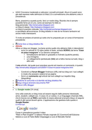 •   Uhhh! Conviene rivederselo e catturare i concetti principali. Alcuni di questi sono
    già stati espressi nelle definizioni di Web 2.0 e connettivismo che abbiamo visto in
    precedenza.

    Bene, possiamo a questo punto, farci un nostro blog. Ricordo che è sempre
    possibile farne più di uno, come ad esempio ho fatto io:
    blog personale: http://emanuelaz.blogspot.com
    un blog di classe: http://babapico.blogspot.com
    un blog di scambio culturale: http://schijndel-exchange.blogspot.com
    e cancellarlo all'occorrenza. Di blog didattici in rete se ne trovano tantissimi ed
    anche molto interessanti.

    Ti invito ad andare al tutorial qui sotto che ho preparato per un corso di formazione
    precedente:

•     Come fare un blog didattico file
•   Attività
    Attiva un blog con blogger, (va bene anche quello che abbiamo fatto in laboratorio)
        o scrivi un articolo di 10 righe (editor di testo, scheda SCRIVI) dal tema "Cosa
           mi piace insegnare" in cui devono comparire:
                formattazione del testo in grassetto e inclinato (qualche parola);
                una immagine;
                un collegamento ipertestuale (link) ad un'altra risorsa sul web, blog o
                  altro sito;

    Il mio articolo, dal quale puoi prendere spunto ed inserire un commento, è questo:
    http://emanuelaz.blogspot.com/2009/11/cosa-mi-piace-insegnare.html

       o   Condividi sul forum Blogger l'indirizzo (URL) del tuo blog con i tuoi colleghi
           in modo che possano vedere la tua pagina
       o Scrivi un commento agli articoli dei tuoi colleghi sui rispettivi blog
           (blogrolling)
•     Pratiche di comunità e di identità nel blog didattico file
•     blog e lingue straniere documento PDF
•     Forum URL Blogger
•
•   c. Google reader [1h circa]

    Una volta costruito un blog inizia ad essere seguito dalle persone interessate,
    amici, studenti, colleghi ecc. In esso c'è un codice, in un linguaggio chiamato XML,
    che lo traccia con gli RSS e permette di creare abbonati al proprio blog e di seguire
    quelli di altri senza doverli aprire. L'applicazione che gestisce tutto questo è
    Google Reader.
    Lo trovi qui



    Come in precedenza guarda il video:
    "RSS in Plain English" in italiano Filmato originale CC CommonCraft Edizione
    Italiana a cura di Fabio Ballor Doppiaggio a cura di Marcello Hamel
•
 