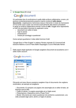 •
•   d. Google Docs [3h circa]



    Un particolare tipo di condivisione è quello della scrittura collaborativa, ovvero, più
    persone contemporaneamente possono inserire contenuti nello stesso
    documento. L'applicazione memorizza ciascun intervento in modo da riconoscere
    chi ha scritto cosa e poter così tornare eventualmente alle edizioni precedenti.
    In gergo la scrittura collaborativa prende il nome di wiki. Goggle docs rappresenta
    un wiki che permette di lavorare su applicativi come:
        o documenti con editor di testo
        o fogli di calcolo
        o presentazioni
        o moduli per sondaggi e questionari

    Come sempre guardiamo il video della Common Craft:

    "Google Docs in Plain English" in italiano Filmato originale CC CommonCraft
    Edizione Italiana a cura di Fabio Ballor Doppiaggio a cura di Marcello Hamel

•
•   Dalla pagina degli applicativi di Google scegliamo Documenti ed accediamo con il
    solito nostro account.




    Cliccando sul menu Nuovo possiamo scegliere il tipo di documento che vogliamo
    condividere, ad esempio se scegliamo

       1.Documento -Ci compare una pagina che assomiglia ad un editor di testo, ad
       esempio word di MS;
       2.Foglio di calcolo -La pagina assomiglia ad un foglio excel;
       3.Presentazione -Diapositive simili a Power Point;
       4.Moduli -Strumento per creare questionari che andranno a posizionarsi, una
       volta compilati dagli utenti, dentro un foglio di calcolo;
 