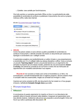 5.Cartelle: crea cartelle per l'archiviazione.

    Ora tutto sembra un semplice pacchetto Office on-line. La particolarità sta nella
    possibilità di condividere la scrittura e pubblicare il documento che avrà un proprio
    indirizzo (URL) nella rete internet.




•   Attività
    Come hai potuto vedere ci sono almeno quattro possibilità di condividere la
    scrittura di documenti. L'attività consiste nel creare un documento per (ciascuna)
    tipologia e condividerlo con i colleghi corsisti.

    In particolare scegline una (preferibilmente un editor di testo o una presentazione)
    e condividila con i 2 o 3 colleghi della tua stessa disciplina o affine. Inizia a scrivere
    un piccolo "learning object" ovvero una piccola lezione su un argomento che
    pensate di proporre ad una classe iniziale, partendo da una provocazione (teaser
    o e-tivity) che stimoli la curiosità di chi ne fruirà in modo che sia indirizzato ad
    approfondire con modalità costruttivista il suo sapere.


        Ricorda di non scrivere un testo così come si troverebbe su un libro, ma
    puntualizzare i concetti fondamentali che si vogliono proporre, devono essere chiari
    e completi nella loro essenzialità, meglio se corredati da immagini o video.

    Inserisci poi come compito la URL dei documenti che hai creato tu o il tuo gruppo
    di lavoro, nell'attività Compito Google docs qua sotto:

•     Compito Google Docs
•
•   Riflessioni

    A conclusione di questo argomento ho inserito un forum in cui discutiamo dei
    possibili utilizzi di questi strumenti nella didattica. Insegnare ed apprendere sono
    due attività creative, mettiamoci alla prova con proposte e piccoli progetti. Entra nel
    forum qui sotto e partecipa alle discussioni.
 