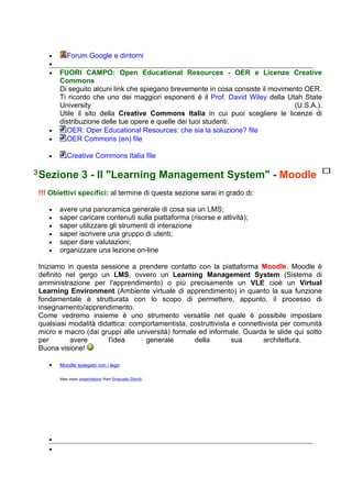 •      Forum Google e dintorni
   •
   •   FUORI CAMPO: Open Educational Resources - OER e Licenze Creative
       Commons
       Di seguito alcuni link che spiegano brevemente in cosa consiste il movimento OER.
       Ti ricordo che uno dei maggiori esponenti è il Prof. David Wiley della Utah State
       University                                                                (U.S.A.).
       Utile il sito della Creative Commons Italia in cui puoi scegliere le licenze di
       distribuzione delle tue opere e quelle dei tuoi studenti.
   •     OER: Oper Educational Resources: che sia la soluzione? file
   •     OER Commons (en) file

   •      Creative Commons Italia file

3 Sezione          3 - Il "Learning Management System" - Moodle
!!! Obiettivi specifici: al termine di questa sezione sarai in grado di:

   •   avere una panoramica generale di cosa sia un LMS;
   •   saper caricare contenuti sulla piattaforma (risorse e attività);
   •   saper utilizzare gli strumenti di interazione
   •   saper iscrivere una gruppo di utenti;
   •   saper dare valutazioni;
   •   organizzare una lezione on-line

Iniziamo in questa sessione a prendere contatto con la piattaforma Moodle. Moodle è
definito nel gergo un LMS, ovvero un Learning Management System (Sistema di
amministrazione per l'apprendimento) o più precisamente un VLE cioè un Virtual
Learning Environment (Ambiente virtuale di apprendimento) in quanto la sua funzione
fondamentale è strutturata con lo scopo di permettere, appunto, il processo di
insegnamento/apprendimento.
Come vedremo insieme è uno strumento versatile nel quale è possibile impostare
qualsiasi modalità didattica: comportamentista, costruttivista e connettivista per comunità
micro e macro (dai gruppi alle università) formale ed informale. Guarda le slide qui sotto
per       avere       l'idea      generale        della        sua       architettura.
Buona visione!

   •   Moodle spiegato con i lego

       View more presentations from Emanuela Zibordi.




   •
   •
 