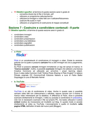 •   !!! Obiettivi specifici: al termine di questa sezione sarai in grado di:
           o convertire diversi tipi di file in formato .pdf
           o utilizzare un programma catturaschermo
           o utilizzare le immagini e video fatti con il cellulare/fotocamera
           o costruire file audio in mp4
           o utilizzare un programma di costruzione di mappe concettuali


Sezione 7 - Costruire e condividere contenuti - II parte
!!! Obiettivi specifici: al termine di questa sezione sarai in grado di:

   •   condividere immagini
   •   condividere video
   •   condividere presentazioni
   •   condividere una biblioteca
   •   condividere segnalibri
   •   condividere pubblicazioni

   •
   •   a- Flickr



       Flickr è un socialnetwork di condivisione di immagini e video. Esiste la versione
       gratuita con la quale si possono caricare fino a 200 immagini ed una a pagamento,
       illimitata.
       Su Flickr si possono cercare immagini immettendo un tag nel campo di ricerca. In
       "ricerca avanzata", inoltre, è possibile scaricare immagini che abbiano una licenza
       Creative Commons ed utilizzarle per arricchire i propri learning object.
       Ecco il video della Common Craft "Online Photo Sharing in Plain English" in italiano
       Filmato originale CC CommonCraft Edizione Italiana a cura di Fabio Ballor
       Doppiaggio a cura di Marcello Hamel:

   •   b- YouTube




       YouTube è un sito di condivisione di video. Anche in questo caso è possibile
       caricare video fatti con videocamera o cellulare, oppure cercare con il motore di
       ricerca video interessanti per la didattica. A differenza di Flickr, dove è possibile
       scaricare direttamente le immagini, i video su youtube si condividono in podcasting,
       cioè non è necessario scaricare il file sul proprio PC, ma basta utilizzare il codice
       embed (codice da incorporare) ed incollarlo sul blog. In questo modo si accede
       direttamente al video su YouTube. L'accorgimento è quello di incollarlo nella
       pagina HTML dell'editor di testo del nuovo post (Blogger).

   •
 