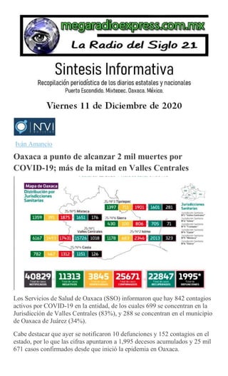Iván Amancio
Oaxaca a punto de alcanzar 2 mil muertes por
COVID-19; más de la mitad en Valles Centrales
Los Servicios de Salud de Oaxaca (SSO) informaron que hay 842 contagios
activos por COVID-19 en la entidad, de los cuales 699 se concentran en la
Jurisdicción de Valles Centrales (83%), y 288 se concentran en el municipio
de Oaxaca de Juárez (34%).
Cabe destacar que ayer se notificaron 10 defunciones y 152 contagios en el
estado, por lo que las cifras apuntaron a 1,995 decesos acumulados y 25 mil
671 casos confirmados desde que inició la epidemia en Oaxaca.
 