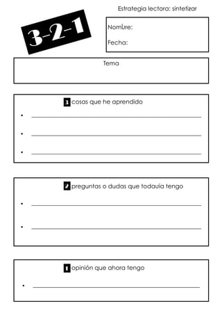 Estrategia lectora: sintetizar
Nombre:
Fecha:
Tema
 _________________________________________________________
 _________________________________________________________
 _________________________________________________________
3 cosas que he aprendido
 _________________________________________________________
 _________________________________________________________
preguntas o dudas que todavía tengo2
 ________________________________________________________
opinión que ahora tengo1
 